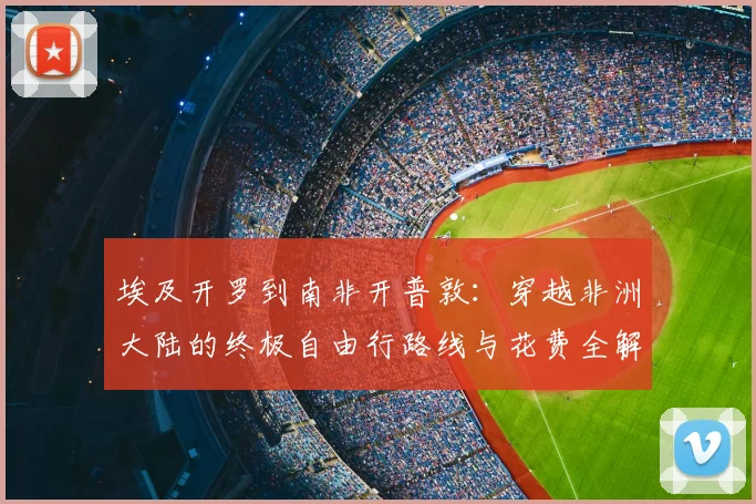埃及开罗到南非开普敦:穿越非洲大陆的终极自由行路线与花费全解析