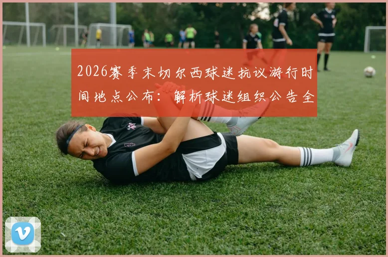 2026赛季末切尔西球迷抗议游行时间地点公布：解析球迷组织公告全文及对管理层不满的三大核心原因
