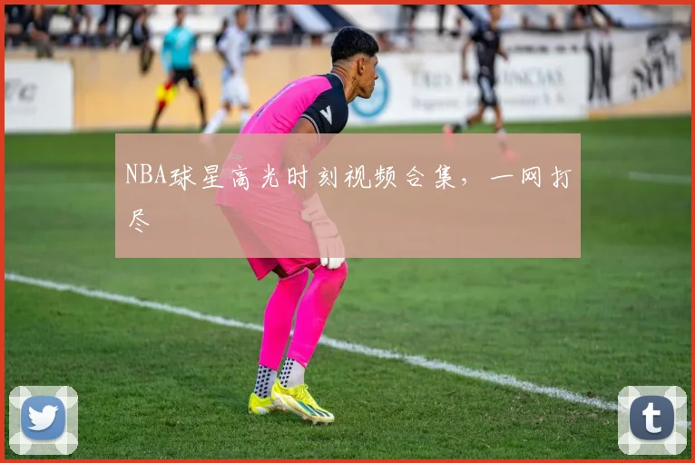 NBA球星高光时刻视频合集，一网打尽