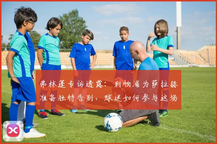 弗林蓬专访透露:利物浦为萨拉赫准备独特告别,球迷如何参与这场特别仪式?