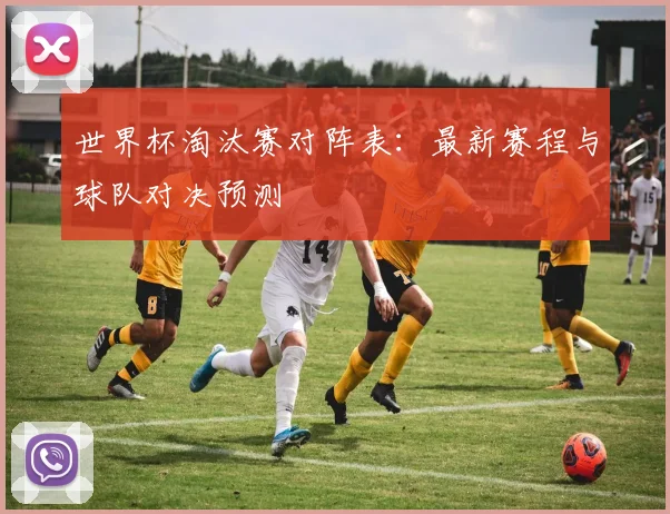 世界杯淘汰赛对阵表：最新赛程与球队对决预测
