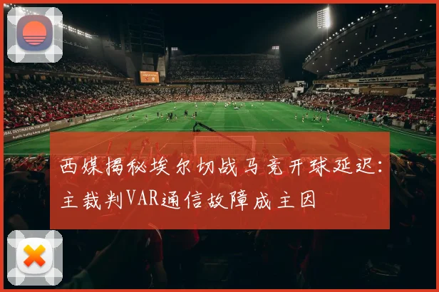 西媒揭秘埃尔切战马竞开球延迟：主裁判VAR通信故障成主因