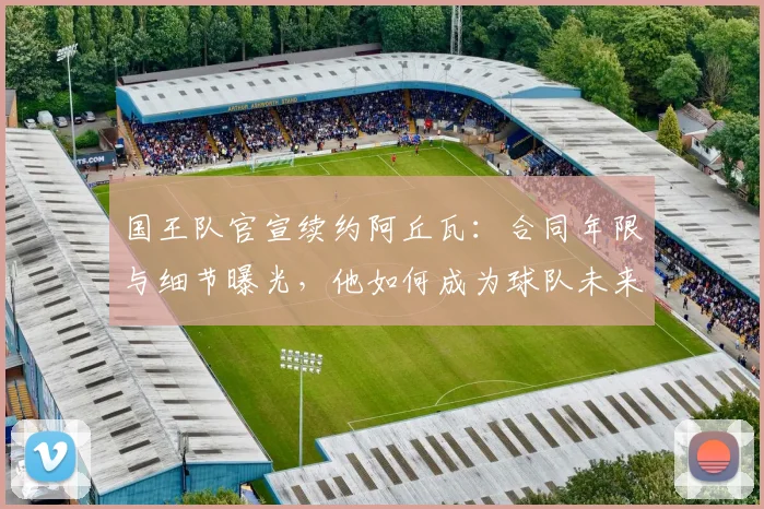 国王队官宣续约阿丘瓦：合同年限与细节曝光，他如何成为球队未来关键一环？
