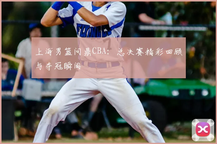 上海男篮问鼎CBA:总决赛精彩回顾与夺冠瞬间