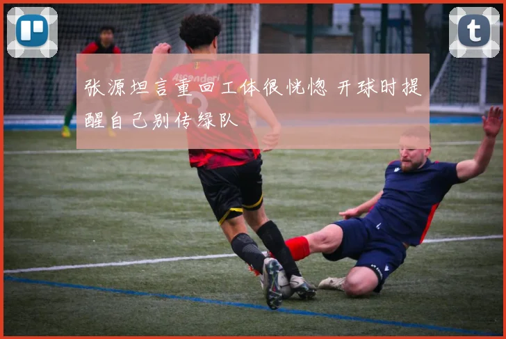 张源坦言重回工体很恍惚 开球时提醒自己别传绿队