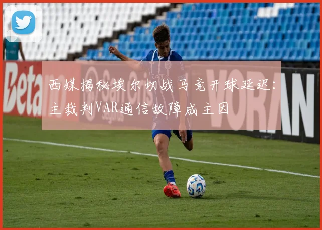 西媒揭秘埃尔切战马竞开球延迟:主裁判VAR通信故障成主因