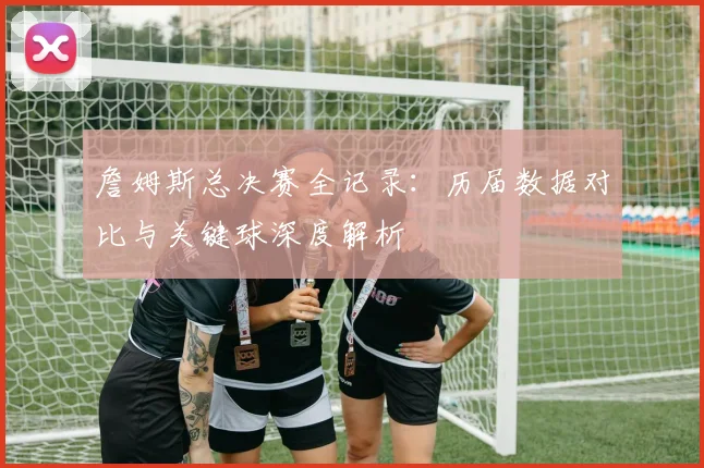 詹姆斯总决赛全记录：历届数据对比与关键球深度解析