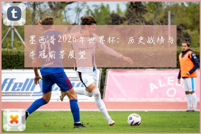 墨西哥2026年世界杯:历史战绩与夺冠前景展望