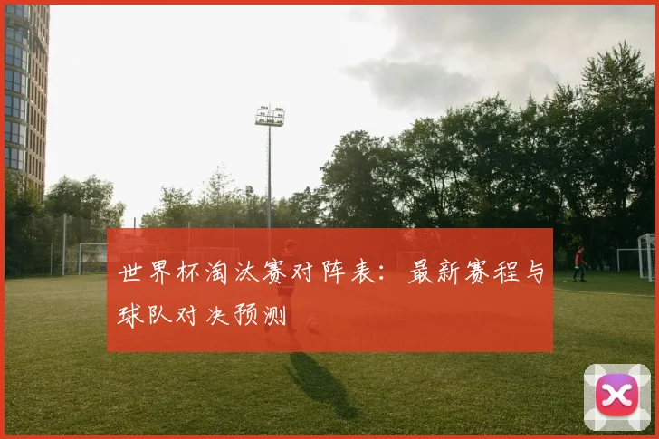 世界杯淘汰赛对阵表：最新赛程与球队对决预测