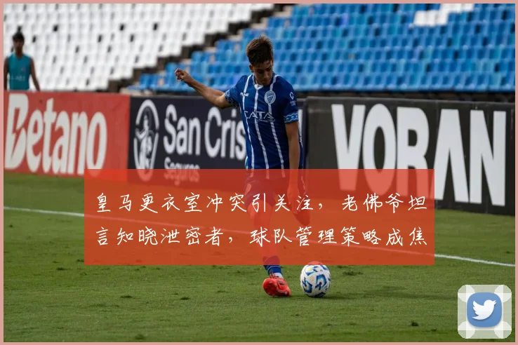 皇马更衣室冲突引关注,老佛爷坦言知晓泄密者,球队管理策略成焦点
