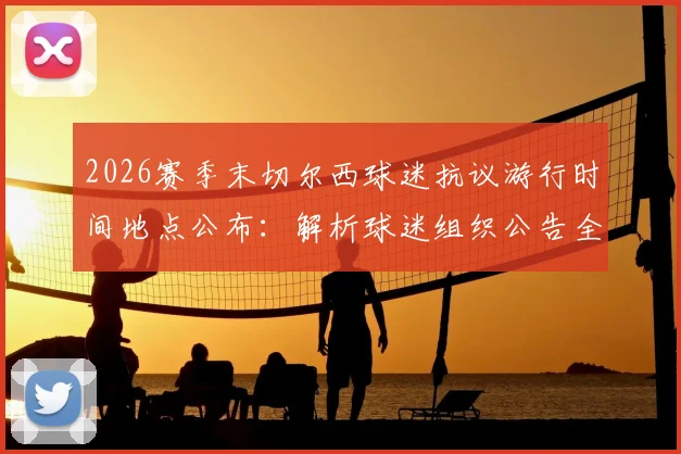2026赛季末切尔西球迷抗议游行时间地点公布:解析球迷组织公告全文及对管理层不满的三大核心原因