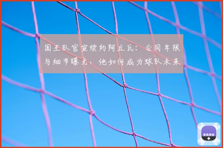 国王队官宣续约阿丘瓦：合同年限与细节曝光，他如何成为球队未来关键一环？