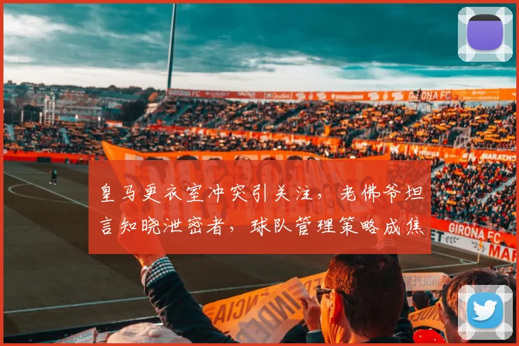 皇马更衣室冲突引关注，老佛爷坦言知晓泄密者，球队管理策略成焦点
